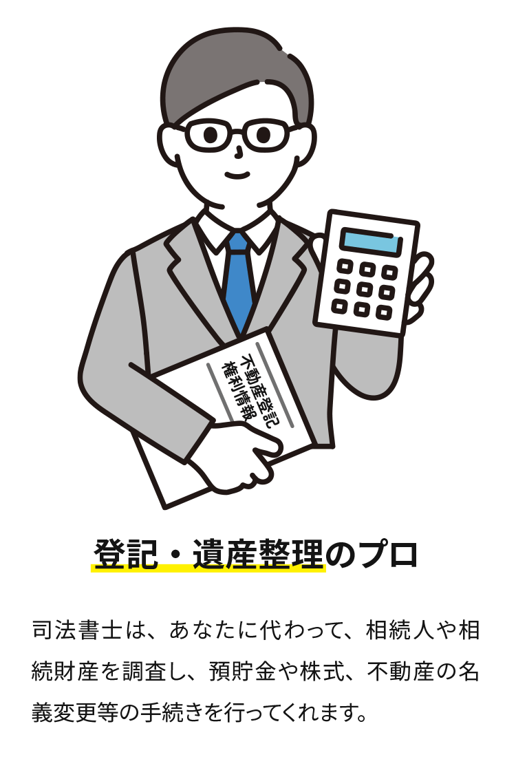 登記・遺産管理のプロ、司法書士があなたに代わって相続人や財産を調査し、預貯金や株式、不動産の名義変更などの手続きを行います。